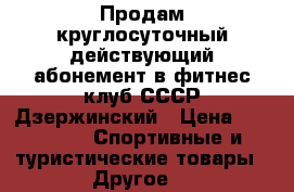Продам круглосуточный действующий абонемент в фитнес клуб СССР-Дзержинский › Цена ­ 15 000 -  Спортивные и туристические товары » Другое   